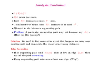Analysis Continued

 • 0 ≤ δ(v) ≤ V
 • δ(v) never decreases.
 • Each δ(v) increases at most V times.
 • Total number of times some δ(v) increases is at most V 2 .
 • We need to tie this to an augmenting path.
 • Problem: A particular augmenting path may not increase any δ(v) .
   (How can this happen?)

Solution We need to ﬁnd some other event that happens on every aug-
menting path and then relate this event to increasing distances.

Edge Saturation
 • If an augmeting path send cf (v, w) units of ﬂow on edge (v, w) then
   we call the push saturating.
 • Every augmenting path saturates at least one edge. (Why?)
 