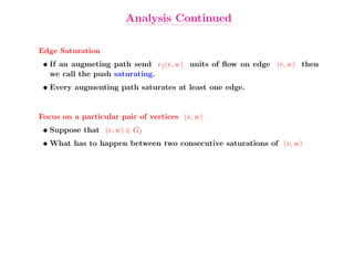 Analysis Continued

Edge Saturation
 • If an augmeting path send cf (v, w) units of ﬂow on edge (v, w) then
   we call the push saturating.
 • Every augmenting path saturates at least one edge.


Focus on a particular pair of vertices (v, w)
 • Suppose that (v, w) ∈ Gf
 • What has to happen between two consecutive saturations of (v, w)
 