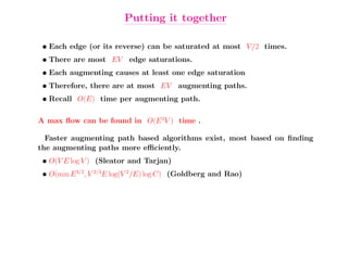 Putting it together

 • Each edge (or its reverse) can be saturated at most V /2 times.
 • There are most EV edge saturations.
 • Each augmenting causes at least one edge saturation
 • Therefore, there are at most EV augmenting paths.
 • Recall O(E) time per augmenting path.

A max ﬂow can be found in O(E 2V ) time .

  Faster augmenting path based algorithms exist, most based on ﬁnding
the augmenting paths more eﬃciently.
 • O(V E log V ) (Sleator and Tarjan)
 • O(min E 3/2, V 2/3E log(V 2/E) log C) (Goldberg and Rao)
 