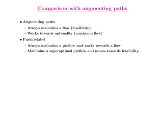 Comparison with augmenting paths

• Augmenting paths
  – Always maintains a ﬂow (feasibility)
  – Works towards optimality (maximum ﬂow)
• Push/relabel
  – Always maintains a preﬂow and works towards a ﬂow
  – Maintains a superoptimal preﬂow and moves towards feasibility.
 