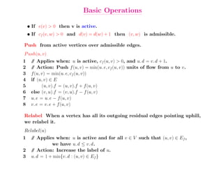 Basic Operations

    • If e(v) > 0 then v is active.
    • If cf (v, w) > 0 and d(v) = d(w) + 1 then (v, w) is admissible.

Push from active vertices over admissible edges.
P ush(u, v)
1    / Applies when: u is active, cf (u, v) > 0, and u.d = v.d + 1.
      /
2    / Action: Push f (u, v) = min(u.e, cf (u, v)) units of ﬂow from u to v.
      /
3    f (u, v) = min(u.e, cf (u, v))
4    if (u, v) ∈ E
5          (u, v).f = (u, v).f + f (u, v)
6    else (v, u).f = (v, u).f − f (u, v)
7    u.e = u.e − f (u, v)
8    v.e = v.e + f (u, v)

Relabel When a vertex has all its outgoing residual edges pointing uphill,
we relabel it.
Relabel(u)
1    / Applies when: u is active and for all v ∈ V such that (u, v) ∈ Ef ,
     /
              we have u.d ≤ v.d .
2    / Action: Increase the label of u.
     /
3    u.d = 1 + min{v.d : (u, v) ∈ Ef }
 
