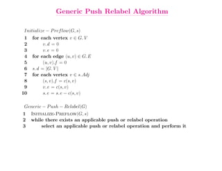 Generic Push Relabel Algorithm

Initialize − P ref low(G, s)
 1   for each vertex v ∈ G.V
 2        v.d = 0
 3        v.e = 0
 4   for each edge (u, v) ∈ G.E
 5        (u, v).f = 0
 6   s.d = |G.V |
 7   for each vertex v ∈ s.Adj
 8        (s, v).f = c(s, v)
 9        v.e = c(s, v)
10        s.e = s.e − c(s, v)

Generic − P ush − Relabel(G)
1    Initialize-Preflow(G, s)
2    while there exists an applicable push or relabel operation
3         select an applicable push or relabel operation and perform it
 