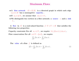 Maximum Flows

 • A ﬂow network G = (V, E) is a directed graph in which each edge
   (u, v) ∈ E has a nonnegative capacity .
 • If (u, v) ∈ E , we assume that c(u, v) = 0 .
 • We distinguish two vertices in a ﬂow network: a source                s and a sink
    t.

  A ﬂow in G is a real-valued function f : V × V → R that satisﬁes the
following two properties:
Capacity constraint: For all u, v ∈ V , we require 0 ≤ f (u, v) ≤ c(u, v) .
Flow conservation: For all u ∈ V − {s, t} , we require
                                     f (v, u) =         f (u, v) .
                               v∈V                v∈V


 The value of a ﬂow f is deﬁned as
                          |f | =         f (s, v) −         f (v, s) ,            (1)
                                   v∈V                v∈V
 