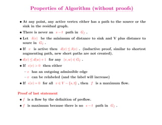 Properties of Algorithm (without proofs)

 • At any point, any active vertex either has a path to the source or the
   sink in the residual graph.
 • There is never an s − t path in Gf .
 • Let δ(v) be the minimum of distance to sink and V plus distance to
   soure in Gf .
 • If v is active then d(v) ≤ δ(v) . (inductive proof, similar to shortest
   augmenting path, new short paths are not created).
 • d(v) ≤ d(w) + 1 for any (v, w) ∈ Gf .
 • If e(v) > 0 then either
   – v has an outgoing admissible edge
   – v can be relabeled (and the label will increase)
 • If e(v) = 0 for all v ∈ V − {s, t} , then f is a maximum ﬂow.

Proof of last statement
 • f is a ﬂow by the deﬁnition of preﬂow.
 • f is maximum because there is no s − t path in Gf .
 