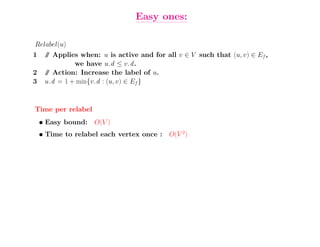 Easy ones:

Relabel(u)
1    / Applies when: u is active and for all v ∈ V such that (u, v) ∈ Ef ,
     /
              we have u.d ≤ v.d .
2    / Action: Increase the label of u.
     /
3    u.d = 1 + min{v.d : (u, v) ∈ Ef }



Time per relabel
    • Easy bound: O(V )
    • Time to relabel each vertex once : O(V 2)
 