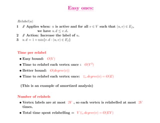 Easy ones:

Relabel(u)
1    / Applies when: u is active and for all v ∈ V such that (u, v) ∈ Ef ,
     /
              we have u.d ≤ v.d .
2    / Action: Increase the label of u.
     /
3    u.d = 1 + min{v.d : (u, v) ∈ Ef }


Time per relabel
    • Easy bound: O(V )
    • Time to relabel each vertex once : O(V 2)
    • Better bound: O(degree(v))
    • Time to relabel each vertex once:       v   degree(v) = O(E)

    (This is an example of amortized analysis)


Number of relabels
    • Vertex labels are at most 2V , so each vertex is relabelled at most 2V
      times.
    • Total time spent relabelling = V    v   degree(v) = O(EV )
 