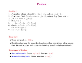 Pushes

P ush(u, v)
1    / Applies when: u is active, cf (u, v) > 0, and u.d = v.d + 1.
      /
2    / Action: Push f (u, v) = min(u.e, cf (u, v)) units of ﬂow from u to v.
      /
3    f (u, v) = min(u.e, cf (u, v))
4    if (u, v) ∈ E
5          (u, v).f = (u, v).f + f (u, v)
6    else (v, u).f = (v, u).f − f (u, v)
7    u.e = u.e − f (u, v)
8    v.e = v.e + f (u, v)



Easy part
    • Time per push = O(1) .
    • Bookkeeping (can be amortized against other operations with reason-
      able data structures and rules for choosing push/relabel operations).

Two types of Pushes
    • Saturating push: Sends cf (v, w)) ﬂow on (v, w)
    • Non-saturating push: Sends less ﬂow. ( e(v) ).
 