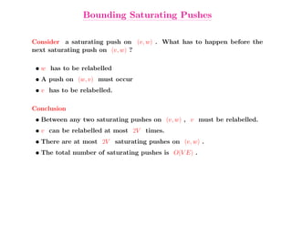 Bounding Saturating Pushes

Consider a saturating push on (v, w) . What has to happen before the
next saturating push on (v, w) ?

 • w has to be relabelled
 • A push on (w, v) must occur
 • v has to be relabelled.

Conclusion
 • Between any two saturating pushes on (v, w) , v must be relabelled.
 • v can be relabelled at most 2V times.
 • There are at most 2V saturating pushes on (v, w) .
 • The total number of saturating pushes is O(V E) .
 