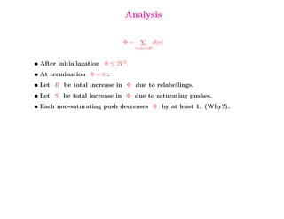 Analysis


                               Φ=              d(v)
                                    v:e(v)>0


• After initialiazation Φ ≤ 2V 2.
• At termination Φ = 0 .
• Let R be total increase in Φ due to relabellings.
• Let S be total increase in Φ due to saturating pushes.
• Each non-saturating push decreases Φ by at least 1. (Why?).
 
