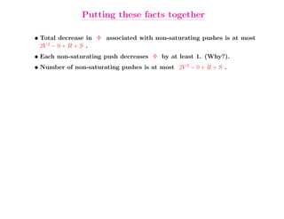 Putting these facts together

• Total decrease in Φ associated with non-saturating pushes is at most
  2V 2 − 0 + R + S .
• Each non-saturating push decreases Φ by at least 1. (Why?).
• Number of non-saturating pushes is at most 2V 2 − 0 + R + S .
 