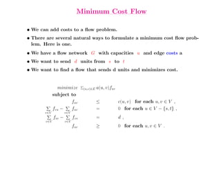 Minimum Cost Flow

• We can add costs to a ﬂow problem.
• There are several natural ways to formulate a minimum cost ﬂow prob-
  lem. Here is one.
• We have a ﬂow network G with capacities u and edge costs a
• We want to send d units from s to t
• We want to ﬁnd a ﬂow that sends d units and minimizes cost.


               minimize          (u,v)∈E   a(u, v)fuv
             subject to
                     fuv                   ≤            c(u, v) for each u, v ∈ V ,
             fvu −   fuv                   =            0 for each u ∈ V − {s, t} ,
       v∈V           v∈V
             fsv −         fvs             =            d,
       v∈V           v∈V
                           fuv             ≥            0 for each u, v ∈ V .
 
