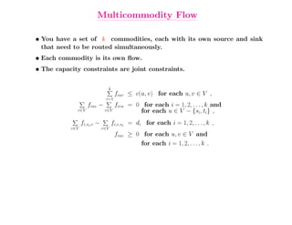 Multicommodity Flow

• You have a set of k commodities, each with its own source and sink
  that need to be routed simultaneously.
• Each commodity is its own ﬂow.
• The capacity constraints are joint constraints.


                               k
                                    fiuv ≤ c(u, v) for each u, v ∈ V ,
                              i=1
                    fiuv −          fivu = 0 for each i = 1, 2, . . . , k and
             v∈V              v∈V           for each u ∈ V − {si, ti} ,
                 fi,si,v −         fi,v,si = di for each i = 1, 2, . . . , k ,
           v∈V               v∈V
                                    fiuv ≥ 0 for each u, v ∈ V and
                                            for each i = 1, 2, . . . , k .
 