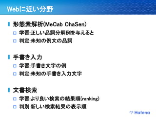 Webに近い分野

 形態素解析(MeCab ChaSen)
    学習:正しい品詞分解例を与えると
    判定:未知の例文の品詞


 手書き入力
    学習:手書き文字の例
    判定:未知の手書き入力文字


 文書検索
    学習:より良い検索の結果順(ranking)
    判別:新しい検索結果の表示順
 
