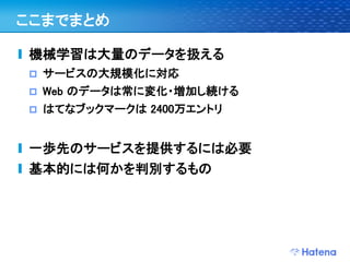 ここまでまとめ

機械学習は大量のデータを扱える
   サービスの大規模化に対応
   Web のデータは常に変化・増加し続ける
   はてなブックマークは 2400万エントリ


一歩先のサービスを提供するには必要
基本的には何かを判別するもの
 