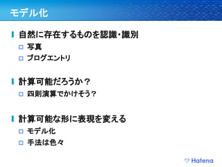 モデル化

自然に存在するものを認識・識別
   写真
   ブログエントリ


計算可能だろうか？
   四則演算でかけそう？


計算可能な形に表現を変える
   モデル化
   手法は色々
 
