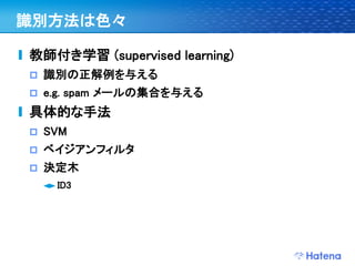 識別方法は色々

教師付き学習 (supervised learning)
   識別の正解例を与える
   e.g. spam メールの集合を与える
具体的な手法
   SVM
   ベイジアンフィルタ
   決定木
     ID3
 