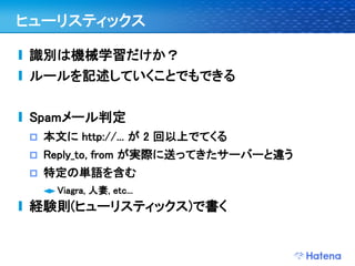 ヒューリスティックス

 識別は機械学習だけか？
 ルールを記述していくことでもできる

 Spamメール判定
    本文に http://... が 2 回以上でてくる
    Reply_to, from が実際に送ってきたサーバーと違う
    特定の単語を含む
      Viagra, 人妻, etc...
 経験則(ヒューリスティックス)で書く
 