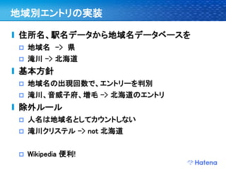 地域別エントリの実装

住所名、駅名データから地域名データベースを
   地域名 –> 県
   滝川 –> 北海道
基本方針
   地域名の出現回数で、エントリーを判別
   滝川、音威子府、増毛 -> 北海道のエントリ
除外ルール
   人名は地域名としてカウントしない
   滝川クリステル -> not 北海道


   Wikipedia 便利!
 