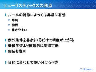 ヒューリスティックスの利点

ルールの特徴によっては非常に有効
   単純
   強固
   書きやすい


例外条件を書きまくるだけで精度が上がる
機械学習より直感的に制御可能
実装も簡単


目的に合わせて使い分けるべき
 