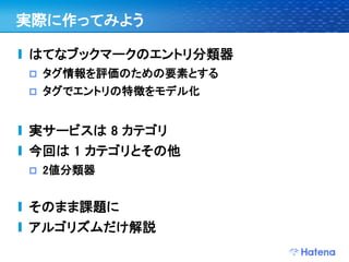 実際に作ってみよう

はてなブックマークのエントリ分類器
   タグ情報を評価のための要素とする
   タグでエントリの特徴をモデル化


実サービスは 8 カテゴリ
今回は 1 カテゴリとその他
   2値分類器


そのまま課題に
アルゴリズムだけ解説
 