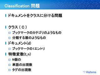 Classification 問題

 ドキュメントをクラスに分ける問題


 クラス ( C )
    ブックマークのカテゴリのようなもの
    分類する器のようなもの
 ドキュメント(d)
    ブックマークの1エントリ
 特徴変数(t_n)
    N個の
    単語の出現数
    タグの出現数
 