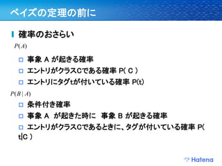 ベイズの定理の前に

   確率のおさらい
 P( A)

        事象 A が起きる確率
        エントリがクラスCである確率 P( C )
        エントリにタグtが付いている確率 P(t)
P( B | A)
        条件付き確率
        事象 A が起きた時に 事象 B が起きる確率
     エントリがクラスCであるときに、タグが付いている確率 P(
   t|C )
 