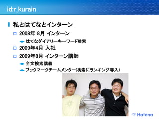 id:r_kurain

  私とはてなとインターン
     2008年 8月 インターン
       はてなダイアリーキーワード検索
     2009年4月 入社
     2009年8月 インターン講師
       全文検索講義
       ブックマークチームメンター(検索にランキング導入)
 