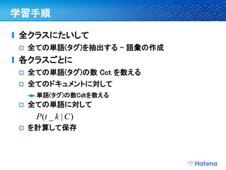 学習手順

全クラスにたいして
   全ての単語(タグ)を抽出する – 語彙の作成
各クラスごとに
   全ての単語(タグ)の数 Cct を数える
   全てのドキュメントに対して
     単語(タグ)の数Cdtを数える
   全ての単語に対して
     P(t _ k | C )
   を計算して保存
 