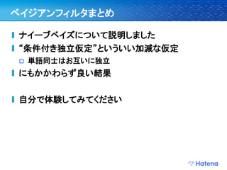 ベイジアンフィルタまとめ

ナイーブベイズについて説明しました
“条件付き独立仮定”といういい加減な仮定
   単語同士はお互いに独立
にもかかわらず良い結果


自分で体験してみてください
 