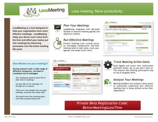 LessMeeting is a tool designed to help your organization have more effective meetings.  LessMeeting helps you derive more value from the time and effort your teams put into meetings by improving processes over the entire meeting life-cycle.Meeting feedback and analytics allow teams to collectively understand how effective meeting time is being utilized across their organization.Analyze Your MeetingsTrack Meeting Action ItemsDaily digests and action item notifications automate follow ups so you don’t have to. This ensures that meeting participants stay on top of assigned items.Plan Your MeetingsLessMeeting integrates with Microsoft Outlook to improve meeting agenda and objective creation.Run Effective MeetingsPrevent meetings from running astray by leveraging collaborative real-time meeting tools to take notes, track your agenda, and assign action items.Private Beta Registration Code:  BetterMeetingsLessTimeHow effective are your meetings?During research with a wide range of different companies, we heard a consistent set of messages:quot;
Our employees spend at least 25% of their time in meetings.quot;
quot;
At least 60% of the meetings I sit through are run poorly.quot;
quot;
There are a few people who run good meetings, everyone else needs help.quot;
quot;
We spend more time meeting about work than actually doing work.quot;
 800.407.5106                                                                               www.LessMeeting.com                                                                   info@lessmeeting.comLess meeting. More productivity. <br />