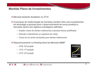 Mantido Plano de Investimentos

 Mercado bastante desafiador no 2T10

 O processo de modernização da Corretora mantém ritmo com investimentos
  em tecnologia e pessoas para o desenvolvimento de novos produtos e
  mercados dentro dos objetivos estratégicos definidos:
      • Ampliar a base de clientes institucionais e pessoas físicas qualificadas
      • Estender o atendimento ao segmento de varejo
      • Tornar-se um centro de liquidez para clientes institucionais

 Reposicionamento no Ranking Geral do Mercado BM&F
      • 2T09: 53ª posição
      • 1T10: 17ª posição
      • 2T10: 33ª posição




                                                                                   17
 