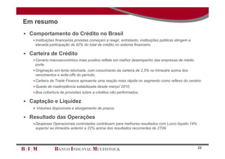 Em resumo
 Comportamento do Crédito no Brasil
    Instituições financeiras privadas começam a reagir, entretanto, instituições públicas atingem a
    elevada participação de 42% do total de crédito no sistema financeiro.

 Carteira de Crédito
    Cenário macroeconômico mais positivo reflete em melhor desempenho das empresas de médio
    porte.
    Originação em lenta retomada, com crescimento da carteira de 2,5% no trimestre acima dos
    vencimentos e write-offs do período.
    Carteira de Trade Finance apresenta uma reação mais rápida no segmento como reflexo do cenário.
    Queda de inadimplência estabilizada desde março/ 2010.
    Boa cobertura de provisões sobre a créditos não performados.

 Captação e Liquidez
    Volumes disponíveis e alongamento de prazos.

 Resultado das Operações
    Despesas Operacionais controladas contribuem para melhores resultados com Lucro líquido 14%
    superior ao trimestre anterior e 22% acima dos resultados recorrentes de 2T09.




                                                                                                       22
 