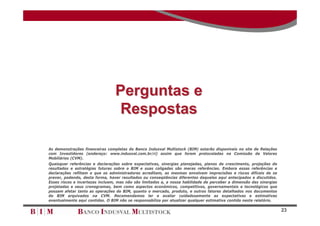 Perguntas e
                                  Respostas

As demonstrações financeiras completas do Banco Indusval Multistock (BIM) estarão disponíveis no site de Relações
com Investidores (endereço: www.indusval.com.br/ri) assim que forem protocoladas na Comissão de Valores
Mobiliários (CVM).
Quaisquer referências e declarações sobre expectativas, sinergias planejadas, planos de crescimento, projeções de
resultados e estratégias futuras sobre o BIM e suas coligadas são meras referências. Embora essas referências e
declarações reflitam o que os administradores acreditam, as mesmas envolvem imprecisões e riscos difíceis de se
prever, podendo, desta forma, haver resultados ou conseqüências diferentes daqueles aqui antecipados e discutidos.
Esses riscos e incertezas incluem, mas não são limitados a, a nossa habilidade de perceber a dimensão das sinergias
projetadas e seus cronogramas, bem como aspectos econômicos, competitivos, governamentais e tecnológicos que
possam afetar tanto as operações do BIM, quanto o mercado, produto, e outros fatores detalhados nos documentos
do BIM arquivados na CVM. Recomendamos ler e avaliar cuidadosamente as expectativas e estimativas
eventualmente aqui contidas. O BIM não se responsabiliza por atualizar qualquer estimativa contida neste relatório.

                                                                                                                      23
 