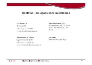 Contatos – Relações com Investidores


Ziro Murata Jr.                    Banco Indusval S/A
Diretor de RI                      Rua Boa Vista, 356 – 7º andar
Tel.: (55 11) 3315‐6961            01014‐000‐ São Paulo – SP
                                   Brasil
E‐mail: ziro@indusval.com.br


Maria Angela R. Valente            Site de RI: 
Superintendente de RI              www.indusval.com.br/ri
Tel.: (55 11) 3315‐6821
E‐mail: mvalente@indusval.com.br




                                                                   24
 
