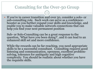 Consulting for the Over-50 Group21If you're in career transition and over 50, consider a solo- or sub-consulting role.  Such work can serve as a confidence-booster as you further expand your skills and knowledge, and enable you to make valuable network connections that can help you find your next permanent positionSub- or Solo-Consulting can be a great response to the question, 'What have you been doing?', and it can lead to an enhanced skill set and more confidence.While the rewards can be far-reaching, you need appropriate skills to be a successful consultant.  Consulting requires good listening and communication, openness, excellent problem-solving, tolerance for ambiguity and high cognitive complexity. You should be realistic about whether you have the requisite skills.