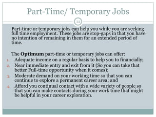 Part-Time/ Temporary Jobs22	Part-time or temporary jobs can help you while you are seeking full time employment. These jobs are stop-gaps in that you have no intention of remaining in them for an extended period of time.The Optimumpart-time or temporary jobs can offer:Adequate income on a regular basis to help you to financially; Near immediate entry and exit from it (So you can take that better Full-time opportunity when it comes); Moderate demand on your working time so that you can continue to explore a permanent career area; andAfford you continual contact with a wide variety of people so that you can make contacts during your work time that might be helpful in your career exploration. 