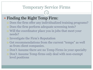 Temporary Service Firms24Finding the Right Temp Firm:Does the firm offer any individualized training programs?Does the firm perform adequate screening tests?Will the coordinator place you in jobs that meet your needs? Investigate the Firm’s ReputationGet recommendations from the current “temps” as well as from client companies.Don’t Assume there are no Temp Firms in your specialtyDon’t Assume Temp firms only deal with non-exempt level positions