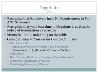 NegotiateRecognize that Employers have No Requirement to Pay ANY SeveranceRecognize that your best time to Negotiate is as close to notice of termination as possibleMoney is not the only thing on the tableConsider value to You versus Cost to CompanyOutplacement?Timing of Severance Payments / Tax Year IssuesSeverance up to $35K can be NC Income Tax Free Office Use?Keep Phone / Blackberry / Laptop / Phone Number?Contingent Additional SeveranceContinuing Education / Classes?42