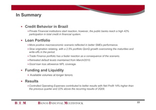 In Summary

  Credit Behavior in Brazil
     Private Financial institutions start reaction, however, the public banks reach a high 42%
     participation in total credit in financial system.

  Loan Portfolio
     More positive macroeconomic scenario reflected in better SMEs performance.
     Slow origination retaking, with a 2.5% portfolio QonQ growth overcoming the maturities and
     write-offs in the period.
     Trade Finance portfolio has a faster reaction as a consequence of the scenario.
     Retreated default levels maintained from March/2010.
     Good loan loss allowance NPL coverage.

  Funding and Liquidity
     Available volumes at longer tenors.

  Results
     Controlled Operating Expenses contributed to better results with Net Profit 14% higher than
     the previous quarter and 22% above the recurring results of 2Q09.




                                                                                                    22
 