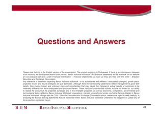 Questions and Answers


Please note that this is the English version of the presentation. The original version is in Portuguese. If there is any discrepancy between
such versions, the Portuguese version shall prevail. Banco Indusval Multistock’s full financial statements will be available on our website
at www.indusval.com.br/ir, under Financial Information – Financial Statements, as soon as they are filed with the CVM – Brazilian
Securities and Exchange Commission.
Any reference or statement regarding Banco Indusval Multistock - or its subsidiaries and affiliates - anticipated synergies, growth plans,
projected results and future strategies are just estimates. Although these forward-looking statements reflect management’s good faith
beliefs, they involve known and unknown risks and uncertainties that may cause the Company’s actual results or outcomes to be
materially different from those anticipated and discussed herein. These risks and uncertainties include, but are not limited to, our ability
to realize the amount of the projected synergies and in the timetable projected, as well as economic, competitive, governmental and
technological factors affecting Banco Indusval Multistock’s operations, markets, products and prices, and other factors detailed in Banco
Indusval Multistock’s filings with the CVM – Brazilian Securities and Exchange Commission which, readers are urged to read carefully, in
analyzing the forward-looking statements that are contained herein. Banco Indusval Multistock undertakes no obligation to update any of
the projections contained herein.


                                                                                                                                               23
 