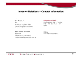 Investor Relations – Contact Information


Ziro Murata Jr.                    Banco Indusval S/A
IRO                                Rua Boa Vista, 356 – 7º andar
                                   01014-000- São Paulo – SP
Phone: (55 11) 3315-6961
                                   Brasil
E-mail: ziro@indusval.com.br


Maria Angela R. Valente            IR Site:
Head of IR                         www.indusval.com.br/ir
Phone: (55 11) 3315-6821
E-mail: mvalente@indusval.com.br




                                                                   24
 