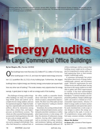 18	 ASHRAE Journal	 ashrae.org		 J a n u a r y 2 0 0 9
By Ian Shapiro, P.E., Member ASHRAE
The challenges of energy audits in large
office buildings are many. For example,
large HVAC plants and controls can be
complexfornewenergyauditors,andeven
forexperiencedengineers.High-risebuild-
ings have unpredictable and uncontrolled
airflows, driven by interactions among
stack effect, exhaust fans, and higher-
pressure air-distribution systems. The
clients are often seasoned businesspeople,
accustomed to hard negotiations who seek
to save costs on energy audit fees.
The buildings are large, so energy audi-
tors can be swamped with field data.They
often find themselves confused back at
the office, unable to remember details
about individual HVAC components,
details on spaces, and potential improve-
ments.The sheer size of the audit can lead
to “audit exhaustion,” ending in a limited
set of improvements.
Sometimes, the exciting technical chal-
lengesofadvancedimprovements,suchas
demand-controlled ventilation or chiller
plant improvements, or solar energy, will
draw the attention of enthusiastic energy
auditors, leaving other improvements
such as envelope (air sealing, windows,
and insulation), lighting, and operation/
maintenance inadequately addressed.All
Ian Shapiro, P.E., is president of Taitem Engineer-
ing, Ithaca, N.Y.
About the Author
O
ffice buildings have more floor area (12.2 billion ft2 [1.1 billion m2]) than any
other building type in the U.S. and have the highest total energy consump-
tion (1.1 quadrillion Btu [1.2 EJ]) of any building type. Furthermore, the largest
buildings have a higher energy use intensity (energy consumption per square foot)
than any other size of building.1 This scale creates many opportunities for energy
savings. A good place to begin is with an energy audit of the building.
Energy Audits
In Large Commercial Office Buildings
of these challenges, led by a concern that
building owners might not be willing to
pay for comprehensive energy audits, can
lead engineering firms to tend towards
simpler walkthrough audits.
A consensus increasingly has grown
that defines three levels of energy audits:
walkthrough, general, and investment
grade.2 However, requirements for each
of these levels can still lack detail, leaving
decisions to the energy auditor as to what
data to gather and which improvements
to evaluate. It has been acknowledged
that the three levels do not have distinct
boundaries.3 Common mistakes can com-
pound the problems. Simple walkthrough
audits can result in a limited set of rec-
ommended improvements. Absence of
detail in energy audits can lead to unclear
recommendations and reports that cannot
be easily translated into a work scope or
into designs to achieve the energy sav-
ings outlined in the audit. A review of
10 comprehensive energy audits identi-
fied many common mistakes, including
The following article was published in ASHRAE Journal, January 2009. ©Copyright 2009 American Society of Heating, Refrigerating and Air-
Conditioning Engineers, Inc. It is presented for educational purposes only. This article may not be copied and/or distributed electronically or in
paper form without permission of ASHRAE.
 