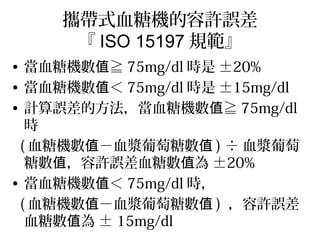 攜帶式血糖機的容許誤差
『 ISO 15197 規範』
• 當血糖機數 ≧值 75mg/dl 時是 ±20%
• 當血糖機數 ＜值 75mg/dl 時是 ±15mg/dl
• 計算誤差的方法，當血糖機數 ≧值 75mg/dl
時
( 血糖機數值－血漿葡萄糖數值 ) ÷ 血漿葡萄
糖數 ，容許誤差血糖數 為值 值 ±20%
• 當血糖機數 ＜值 75mg/dl 時，
( 血糖機數值－血漿葡萄糖數值 ) ，容許誤差
血糖數 為值 ± 15mg/dl
 