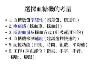 選擇血糖機的考量
• 1. 血糖數值準確性 ( 誤差 、穩定性值 )
• 2. 疼痛感 ( 採血筆、採血針 )
• 3. 所需血量及採血方式 ( 虹吸或用沾的 )
• 4. 血糖機檢測速度 ( 建議選擇快速的 )
• 5. 記憶功能 ( 日期、時間、組數、平均值 )
• 6. 工作 ( 採血部位：指尖、手掌、手臂、
趾、 跟腳 腳 )
 