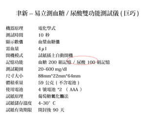 聿新 -- 易立測血糖 / 尿酸雙功能測試儀 ( 巨巧 )
機器原理 電化學式
測試時間 10 秒
顯示數值 血漿血糖值
需血量 4μl
開機模式 試紙插上自動開機
記憶功能 血糖 200 組記憶 / 尿酸 100 組記憶
測試範圍 20~600 mg/dl
尺寸大小 88mm*22mm*64mm
體積重量 59 公克 ( 不含電池 )
使用電池 4 號電池 *2 （ AAA ）
試紙原理 葡萄糖 化 法氧 酶
試紙儲存溫度 4~30°C
試紙有效期限 開封後 90 天
 