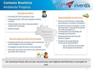 Contexto Brasileiro
Ambiente Propício
               Vocação Científica
 • Formação de 10 mil doutores / ano
                                                                    Disponibilidade de Recursos
 • Responsável por 1,9% da produção científica
   mundial                                                        • Recursos de fomento e subvenção
                                                                    para pesquisa e projetos inovadores
 • Disseminação da cultura de propriedade
   intelectual e inovação                                         • Incentivos Fiscais à Inovação : Lei do
                                                                    Bem permite a redução de Impostos
 • Biodiversidade
                                                                    em razão dos gastos e
                                                 Inovação           investimentos em atividades de
                                                                    inovação por empresas
                                                  Inovação
                                                                  • Amadurecimento do mercado
                                                      Inovação      Venture Capital
    Disseminação da Cultura da Inovação                Inovação
                                                                  • Programa de Aceleração do
 • Estabelecimento dos escritórios de transferência                 Crescimento (PAC) do MCT
   de tecnologias nas Universidades
                                                                        ― Aprox. R$ 10 BI p/ promoção
 • Divulgação de patentes para comercialização                            da inovação nas empresas
 • Busca por parcerias com centros de conhecimento
   por parte das empresas




 Os incentivos fiscais são um dos mecanismos com objetivo de fomentar a inovação no
                                         país.
                                                                                                             13
 