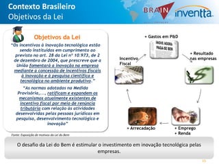 Contexto Brasileiro
Objetivos da Lei

                Objetivos da Lei                            + Gastos em P&D
“Os incentivos à inovação tecnológica estão
    sendo instituídos em cumprimento ao
  previsto no art. 28 da Lei nº 10.973, de 2                                   + Resultado
 de dezembro de 2004, que prescreve que a       Incentivo                      nas empresas
  União fomentará a inovação na empresa         Fiscal
 mediante a concessão de incentivos fiscais
      à inovação e à pesquisa científica e
     tecnológica no ambiente produtivo.”
       “As normas adotadas na Medida
    Provisória,..., ratificam e expandem os
     mecanismos atualmente existentes de
     incentivo fiscal por meio de renúncia
     tributária com relação às atividades
   desenvolvidas pelas pessoas jurídicas em
   pesquisa, desenvolvimento tecnológico e
                    inovação”
                                                   + Arrecadação         + Emprego
Fonte: Exposição de motivos da Lei do Bem                                + Renda

    O desafio da Lei do Bem é estimular o investimento em inovação tecnológica pelas
                                       empresas.
                                                                                       15
 