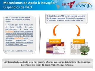 Mecanismos de Apoio à Inovação
Dispêndios de P&D

                                              Os dispêndios com P&D compreendem o somatório
 Art. 17. A pessoa jurídica poderá            das despesas correntes e de capital efetuadas com
 usufruir dos seguintes incentivos            as atividades inovativas no período de apuração.
 fiscais:
 I - dedução, para efeito de apuração
 do lucro líquido, de valor
 correspondente à soma dos
 dispêndios realizados no período de
 apuração com pesquisa tecnológica
 e desenvolvimento de inovação
 tecnológicaclassificáveiscomo
 despesas       operacionais      pela
 legislação do Imposto sobre a Renda
                                                  Resultado                     Ativo
 da Pessoa Jurídica - IRPJ (...).


 (LEI Nº 11.196, DE 21 DE NOVEMBRO DE 2005)




A interpretação do texto legal nos permite afirmar que, para a Lei do Bem, não importa a
                 classificação contábil do gasto, mas sim a sua natureza.
 