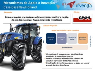 Mecanismos de Apoio à Inovação
Case CaseNewHolland
Demanda:                                                                              Cliente:

Empresa precisa se estruturar, criar processos e realizar a gestão
     do uso dos incentivos fiscais à inovação tecnológica

                                       Solução Proposta:

                                                      Gestão dos Incentivos Fiscais à Inovação




                                                                                                               Fiscal / Tributária
                                                 Prospecção   Recuperação     Prestação de       Processo e
                                                   Interna       Fiscal          Contas          Capacitação


                                       P&D

                                                                     Acompanhamento




                                              Metodologia de mapeamento e identificação de
                                               atividades de inovação da empresa
                                              Permite a utilização de benefícios e a análise da
                                               estrutura e processos de P&D da empresa
                                              Propõe ações de melhoria para que se faça o uso seguro
                                               e amplo dos benefícios fiscais
 