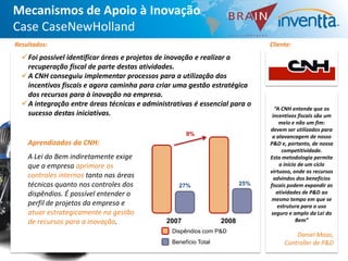 Mecanismos de Apoio à Inovação
Case CaseNewHolland
Resultados:                                                                     Cliente:
  Foi possível identificar áreas e projetos de inovação e realizar a
   recuperação fiscal de parte destas atividades.
  A CNH conseguiu implementar processos para a utilização dos
   incentivos fiscais e agora caminha para criar uma gestão estratégica
   dos recursos para à inovação na empresa.
  A integração entre áreas técnicas e administrativas é essencial para o
                                                                                  “A CNH entende que os
   sucesso destas iniciativas.                                                   incentivos fiscais são um
                                                                                    meio e não um fim:
                                                                                devem ser utilizados para
                                                     9%                          a alavancagem de nosso
    Aprendizados da CNH:                                                        P&D e, portanto, de nossa
                                                                                     competitividade.
    A Lei do Bem indiretamente exige                                            Esta metodologia permite
    que a empresa aprimore os                                                       o início de um ciclo
                                                                                virtuoso, onde os recursos
    controles internos tanto nas áreas                                            advindos dos benefícios
    técnicas quanto nos controles dos             27%                    25%
                                                                          25%   fiscais podem expandir as
    dispêndios. É possível entender o                                              atividades de P&D ao
                                                                                 mesmo tempo em que se
    perfil de projetos da empresa e                                                estrutura para o uso
    atuar estrategicamente na gestão                                            seguro e amplo da Lei do
    de recursos para a inovação.              2007                2008                      Bem”
                                                Dispêndios com P&D
                                                                                         Daniel Maas,
                                                Benefício Total                      Controller de P&D
 
